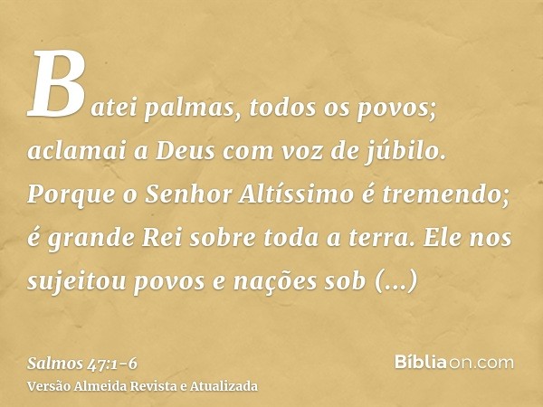 Batei palmas, todos os povos; aclamai a Deus com voz de júbilo.Porque o Senhor Altíssimo é tremendo; é grande Rei sobre toda a terra.Ele nos sujeitou povos e na