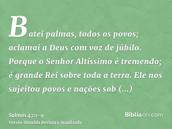 Batei palmas, todos os povos; aclamai a Deus com voz de júbilo.Porque o Senhor Altíssimo é tremendo; é grande Rei sobre toda a terra.Ele nos sujeitou povos e na