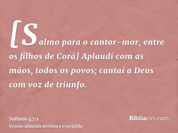 [Salmo para o cantor-mor, entre os filhos de Corá] Aplaudi com as mãos, todos os povos; cantai a Deus com voz de triunfo.