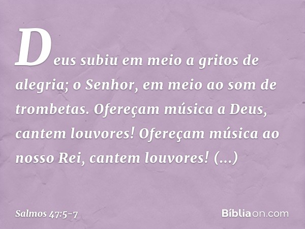 Deus subiu em meio a gritos de alegria;
o Senhor, em meio ao som de trombetas. Ofereçam música a Deus, cantem louvores!
Ofereçam música ao nosso Rei,
cantem lou