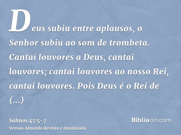 Deus subiu entre aplausos, o Senhor subiu ao som de trombeta.Cantai louvores a Deus, cantai louvores; cantai louvores ao nosso Rei, cantai louvores.Pois Deus é 