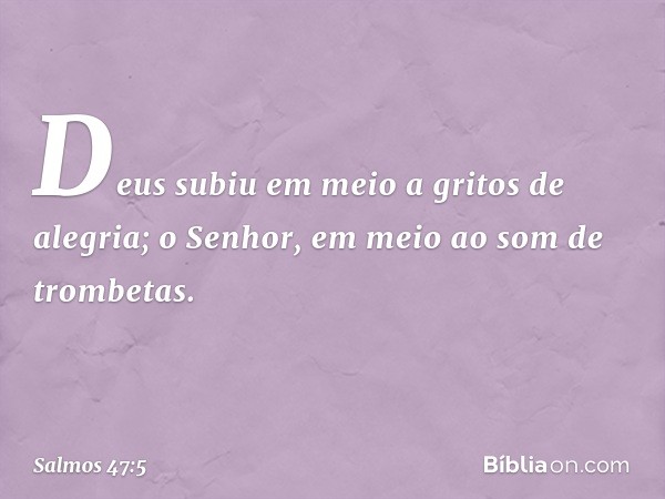 Deus subiu em meio a gritos de alegria;
o Senhor, em meio ao som de trombetas. -- Salmo 47:5