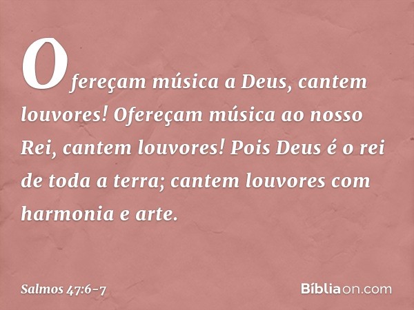 Ofereçam música a Deus, cantem louvores!
Ofereçam música ao nosso Rei,
cantem louvores! Pois Deus é o rei de toda a terra;
cantem louvores com harmonia e arte. 