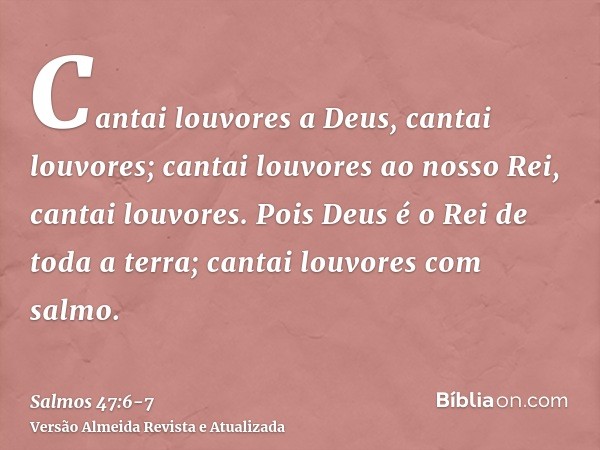 Cantai louvores a Deus, cantai louvores; cantai louvores ao nosso Rei, cantai louvores.Pois Deus é o Rei de toda a terra; cantai louvores com salmo.