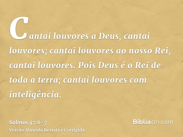 Cantai louvores a Deus, cantai louvores; cantai louvores ao nosso Rei, cantai louvores.Pois Deus é o Rei de toda a terra; cantai louvores com inteligência.