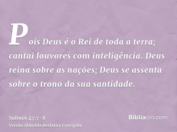 Pois Deus é o Rei de toda a terra; cantai louvores com inteligência.Deus reina sobre as nações; Deus se assenta sobre o trono da sua santidade.