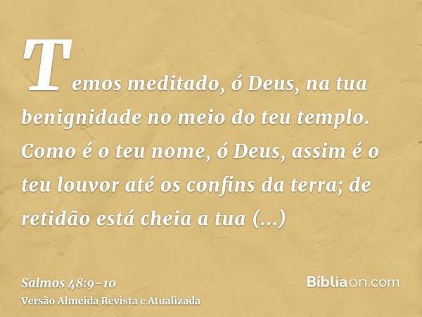 Temos meditado, ó Deus, na tua benignidade no meio do teu templo.Como é o teu nome, ó Deus, assim é o teu louvor até os confins da terra; de retidão está cheia 