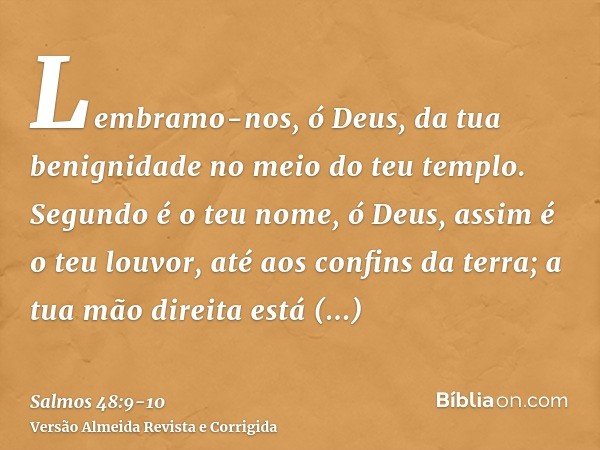 Lembramo-nos, ó Deus, da tua benignidade no meio do teu templo.Segundo é o teu nome, ó Deus, assim é o teu louvor, até aos confins da terra; a tua mão direita e