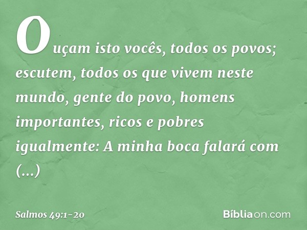 Ouçam isto vocês, todos os povos;
escutem, todos os que vivem neste mundo, gente do povo, homens importantes,
ricos e pobres igualmente: A minha boca falará com