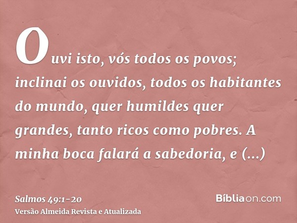 Ouvi isto, vós todos os povos; inclinai os ouvidos, todos os habitantes do mundo,quer humildes quer grandes, tanto ricos como pobres.A minha boca falará a sabed