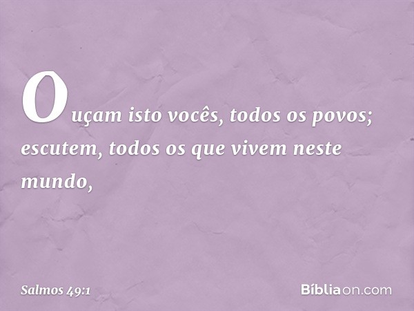 Ouçam isto vocês, todos os povos;
escutem, todos os que vivem neste mundo, -- Salmo 49:1