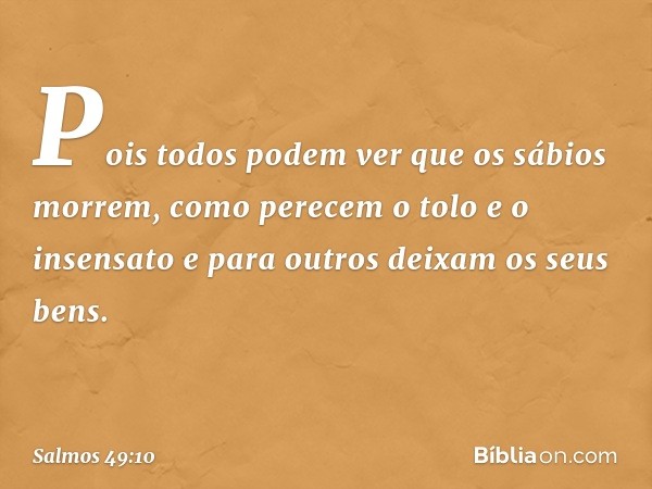 Pois todos podem ver que os sábios morrem,
como perecem o tolo e o insensato
e para outros deixam os seus bens. -- Salmo 49:10