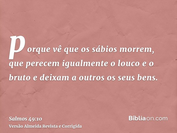 porque vê que os sábios morrem, que perecem igualmente o louco e o bruto e deixam a outros os seus bens.