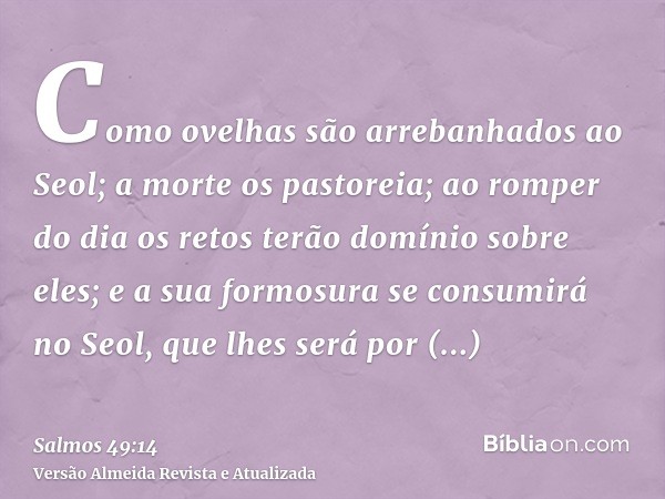 Como ovelhas são arrebanhados ao Seol; a morte os pastoreia; ao romper do dia os retos terão domínio sobre eles; e a sua formosura se consumirá no Seol, que lhe