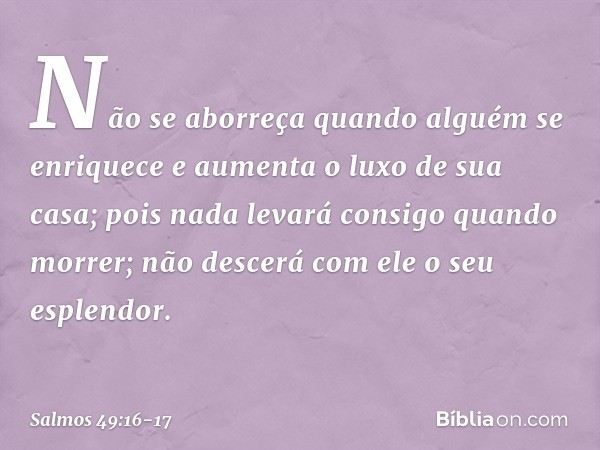 Não se aborreça quando alguém se enriquece
e aumenta o luxo de sua casa; pois nada levará consigo quando morrer;
não descerá com ele o seu esplendor. -- Salmo 4