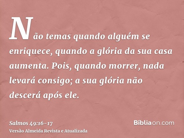 Não temas quando alguém se enriquece, quando a glória da sua casa aumenta.Pois, quando morrer, nada levará consigo; a sua glória não descerá após ele.