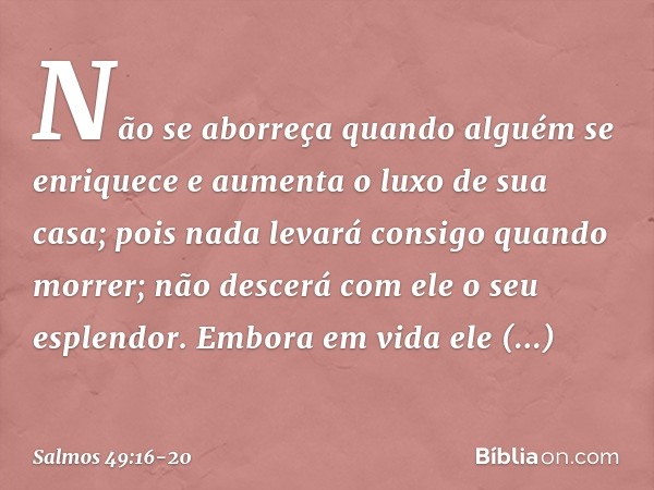 Não se aborreça quando alguém se enriquece
e aumenta o luxo de sua casa; pois nada levará consigo quando morrer;
não descerá com ele o seu esplendor. Embora em 