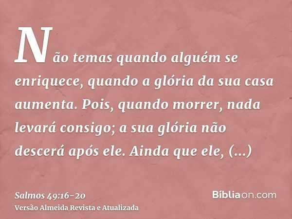 Não temas quando alguém se enriquece, quando a glória da sua casa aumenta.Pois, quando morrer, nada levará consigo; a sua glória não descerá após ele.Ainda que 