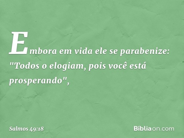 Embora em vida ele se parabenize:
"Todos o elogiam, pois você está prosperando", -- Salmo 49:18