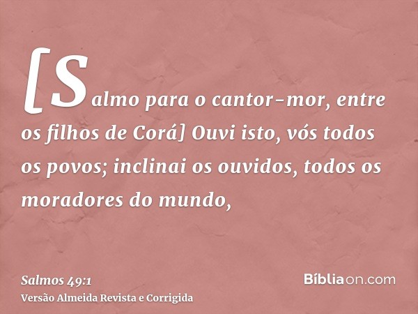 [Salmo para o cantor-mor, entre os filhos de Corá] Ouvi isto, vós todos os povos; inclinai os ouvidos, todos os moradores do mundo,