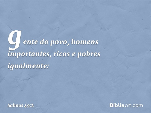 gente do povo, homens importantes,
ricos e pobres igualmente: -- Salmo 49:2