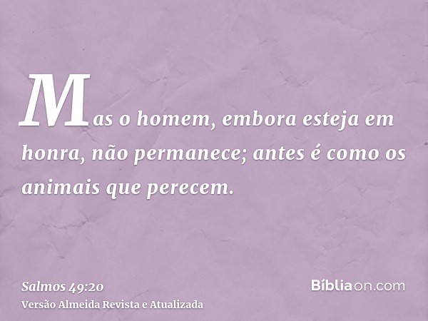 Mas o homem, embora esteja em honra, não permanece; antes é como os animais que perecem.