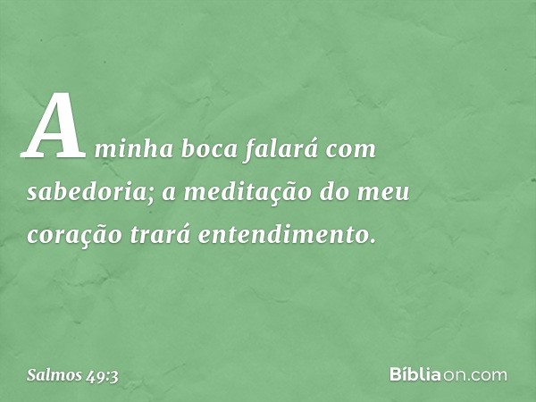 A minha boca falará com sabedoria;
a meditação do meu coração
trará entendimento. -- Salmo 49:3