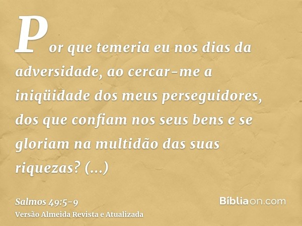 Por que temeria eu nos dias da adversidade, ao cercar-me a iniqüidade dos meus perseguidores,dos que confiam nos seus bens e se gloriam na multidão das suas riq