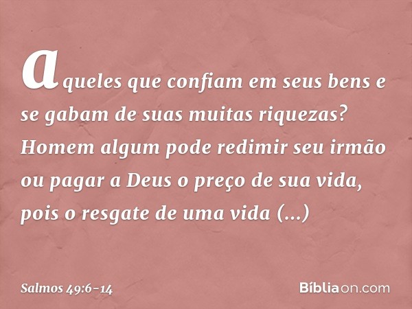 aqueles que confiam em seus bens
e se gabam de suas muitas riquezas? Homem algum pode redimir seu irmão
ou pagar a Deus o preço de sua vida, pois o resgate de u