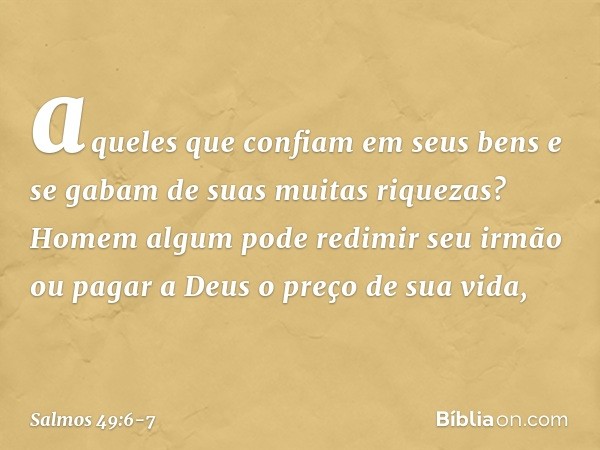 aqueles que confiam em seus bens
e se gabam de suas muitas riquezas? Homem algum pode redimir seu irmão
ou pagar a Deus o preço de sua vida, -- Salmo 49:6-7