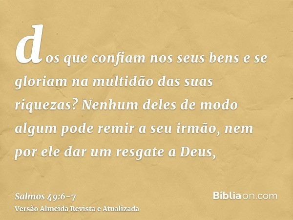 dos que confiam nos seus bens e se gloriam na multidão das suas riquezas?Nenhum deles de modo algum pode remir a seu irmão, nem por ele dar um resgate a Deus,