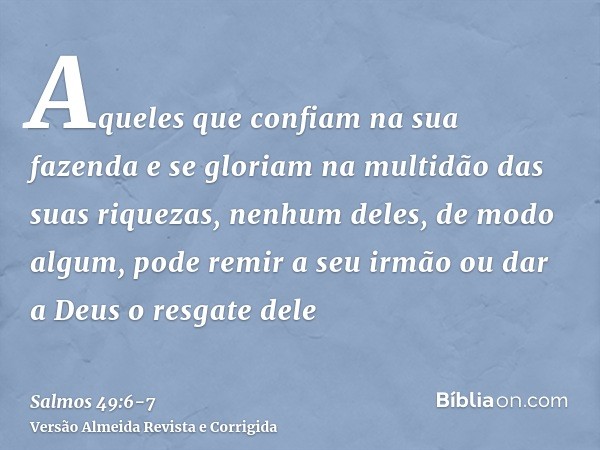 Aqueles que confiam na sua fazenda e se gloriam na multidão das suas riquezas,nenhum deles, de modo algum, pode remir a seu irmão ou dar a Deus o resgate dele