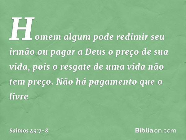 Homem algum pode redimir seu irmão
ou pagar a Deus o preço de sua vida, pois o resgate de uma vida não tem preço.
Não há pagamento que o livre -- Salmo 49:7-8