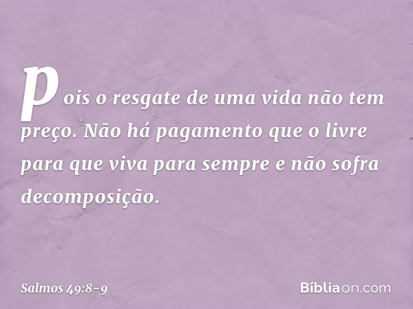 pois o resgate de uma vida não tem preço.
Não há pagamento que o livre para que viva para sempre
e não sofra decomposição. -- Salmo 49:8-9