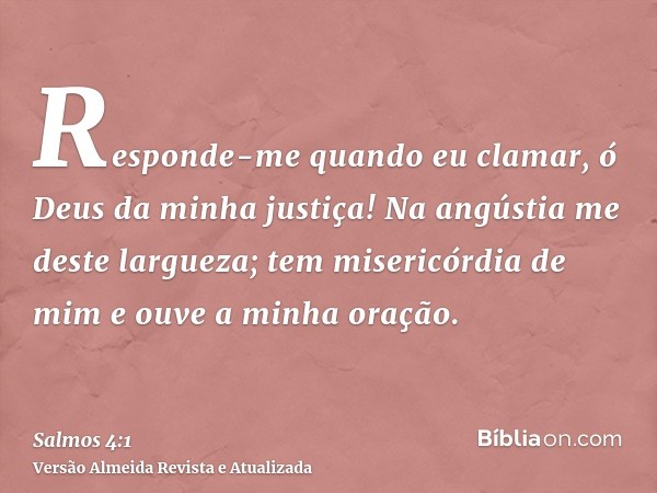 Responde-me quando eu clamar, ó Deus da minha justiça! Na angústia me deste largueza; tem misericórdia de mim e ouve a minha oração.