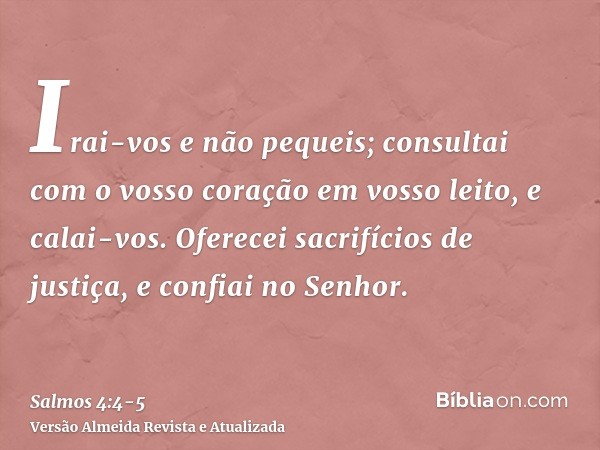 Irai-vos e não pequeis; consultai com o vosso coração em vosso leito, e calai-vos.Oferecei sacrifícios de justiça, e confiai no Senhor.