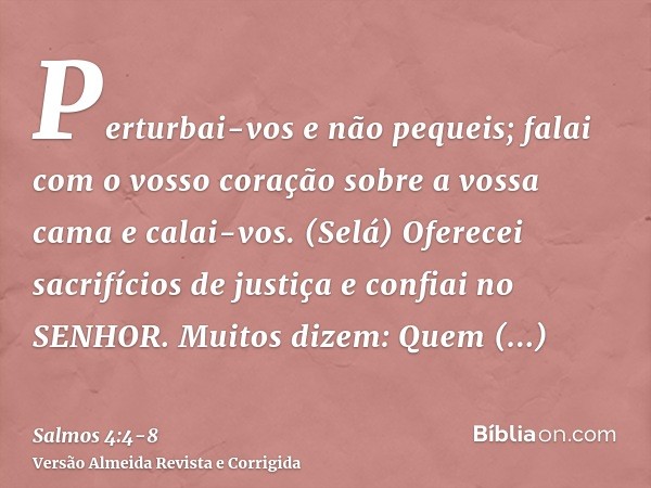 Perturbai-vos e não pequeis; falai com o vosso coração sobre a vossa cama e calai-vos. (Selá)Oferecei sacrifícios de justiça e confiai no SENHOR.Muitos dizem: Q