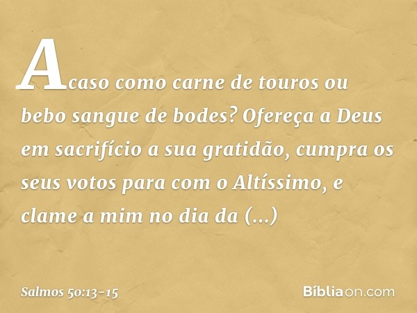 Acaso como carne de touros
ou bebo sangue de bodes? Ofereça a Deus em sacrifício a sua gratidão,
cumpra os seus votos para com o Altíssimo, e clame a mim no dia