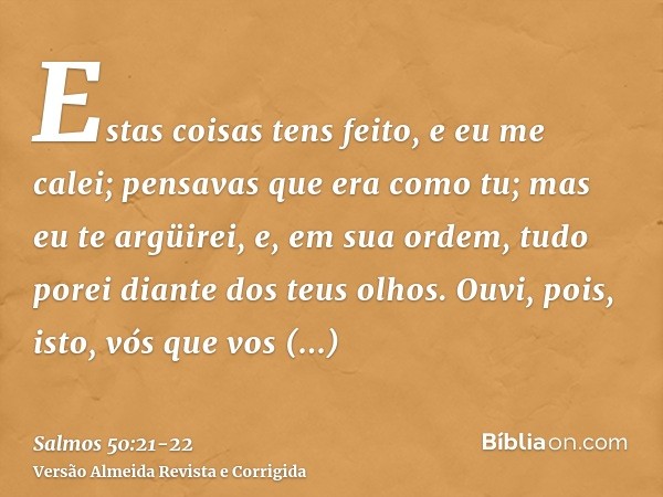 Estas coisas tens feito, e eu me calei; pensavas que era como tu; mas eu te argüirei, e, em sua ordem, tudo porei diante dos teus olhos.Ouvi, pois, isto, vós qu