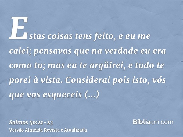 Estas coisas tens feito, e eu me calei; pensavas que na verdade eu era como tu; mas eu te argüirei, e tudo te porei à vista.Considerai pois isto, vós que vos es