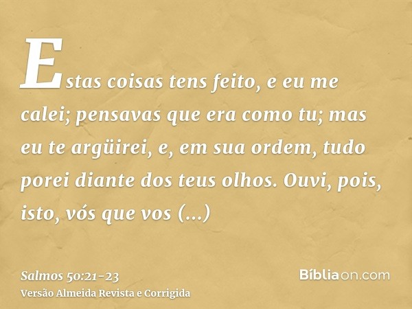 Estas coisas tens feito, e eu me calei; pensavas que era como tu; mas eu te argüirei, e, em sua ordem, tudo porei diante dos teus olhos.Ouvi, pois, isto, vós qu