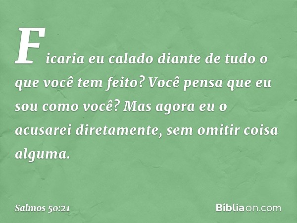 Ficaria eu calado
diante de tudo o que você tem feito?
Você pensa que eu sou como você?
Mas agora eu o acusarei diretamente,
sem omitir coisa alguma. -- Salmo 5