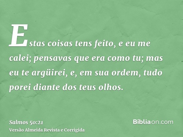 Estas coisas tens feito, e eu me calei; pensavas que era como tu; mas eu te argüirei, e, em sua ordem, tudo porei diante dos teus olhos.