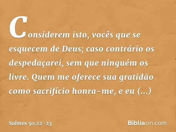 "Considerem isto,
vocês que se esquecem de Deus;
caso contrário os despedaçarei,
sem que ninguém os livre. Quem me oferece sua gratidão
como sacrifício honra-me