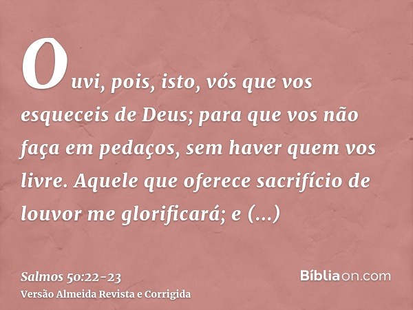 Ouvi, pois, isto, vós que vos esqueceis de Deus; para que vos não faça em pedaços, sem haver quem vos livre.Aquele que oferece sacrifício de louvor me glorifica