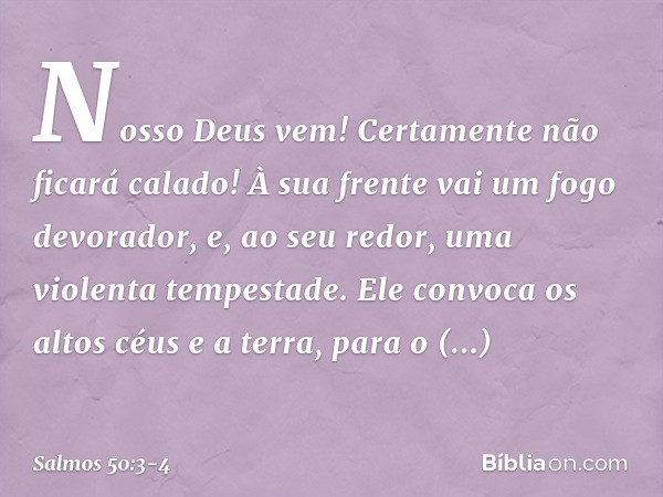 Nosso Deus vem!
Certamente não ficará calado!
À sua frente vai um fogo devorador,
e, ao seu redor, uma violenta tempestade. Ele convoca os altos céus e a terra,