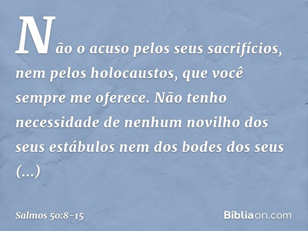 Não o acuso pelos seus sacrifícios,
nem pelos holocaustos,
que você sempre me oferece. Não tenho necessidade
de nenhum novilho dos seus estábulos
nem dos bodes 