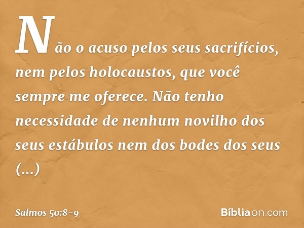 Não o acuso pelos seus sacrifícios,
nem pelos holocaustos,
que você sempre me oferece. Não tenho necessidade
de nenhum novilho dos seus estábulos
nem dos bodes 