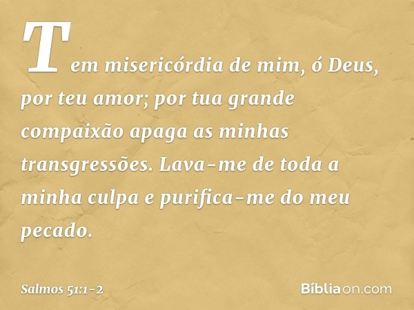 Tem misericórdia de mim, ó Deus,
por teu amor;
por tua grande compaixão
apaga as minhas transgressões. Lava-me de toda a minha culpa
e purifica-me do meu pecado