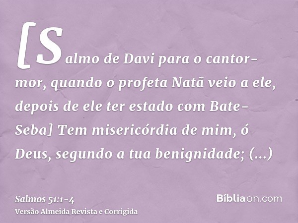 [Salmo de Davi para o cantor-mor, quando o profeta Natã veio a ele, depois de ele ter estado com Bate-Seba] Tem misericórdia de mim, ó Deus, segundo a tua benig